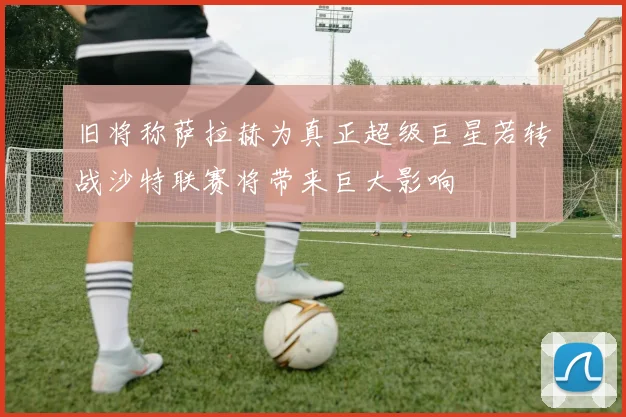 旧将称萨拉赫为真正超级巨星若转战沙特联赛将带来巨大影响