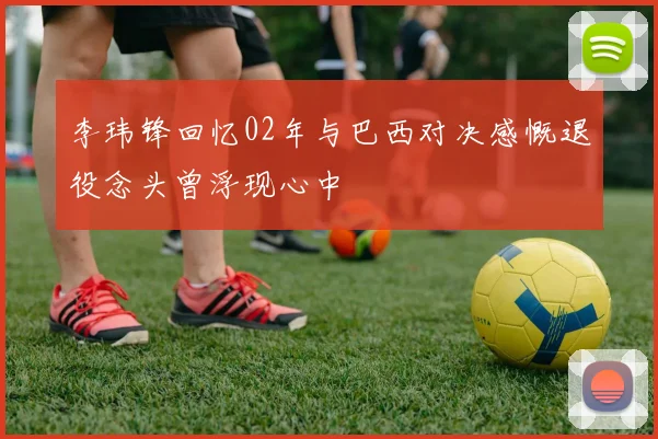 李玮锋回忆02年与巴西对决感慨退役念头曾浮现心中