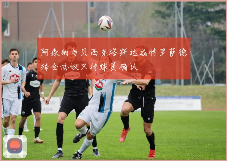 阿森纳与贝西克塔斯达成特罗萨德转会协议只待球员确认