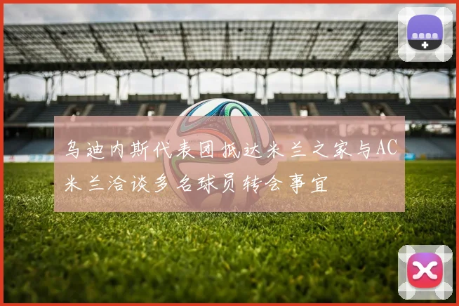 乌迪内斯代表团抵达米兰之家与AC米兰洽谈多名球员转会事宜