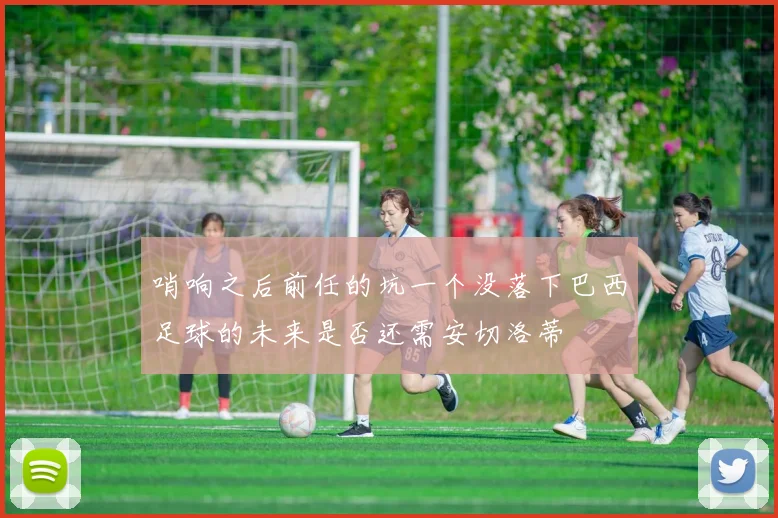 哨响之后前任的坑一个没落下巴西足球的未来是否还需安切洛蒂