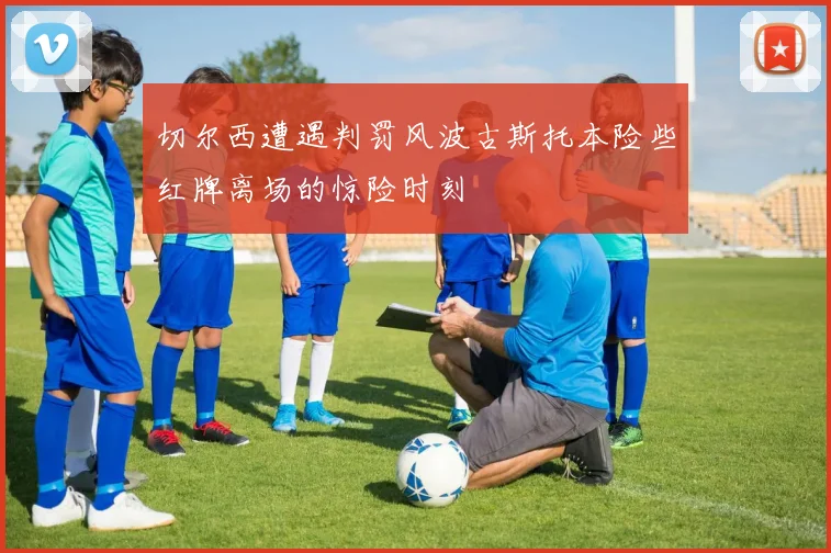 切尔西遭遇判罚风波古斯托本险些红牌离场的惊险时刻