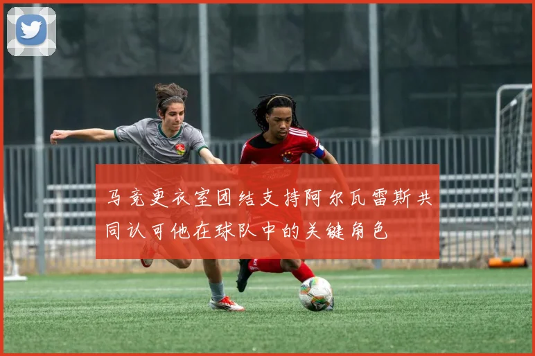 马竞更衣室团结支持阿尔瓦雷斯共同认可他在球队中的关键角色