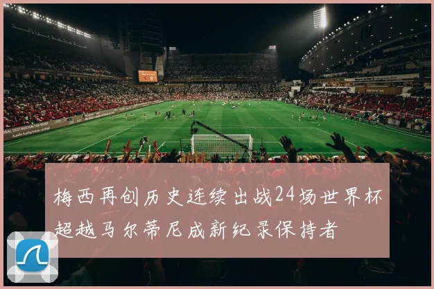 梅西再创历史连续出战24场世界杯超越马尔蒂尼成新纪录保持者