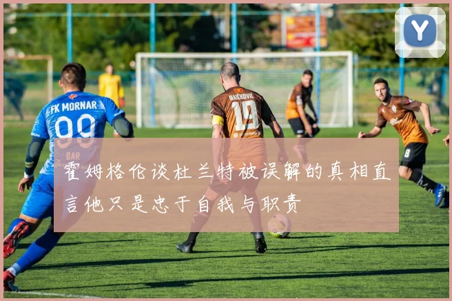 霍姆格伦谈杜兰特被误解的真相直言他只是忠于自我与职责