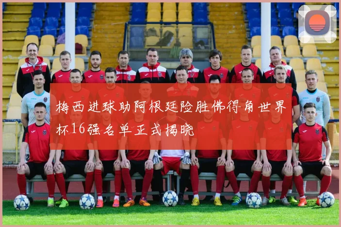 梅西进球助阿根廷险胜佛得角世界杯16强名单正式揭晓