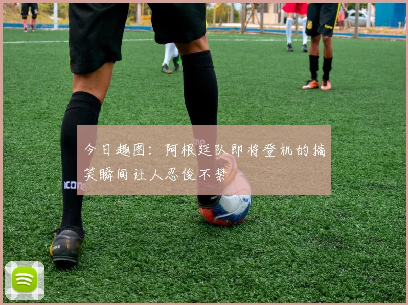 今日趣图：阿根廷队即将登机的搞笑瞬间让人忍俊不禁