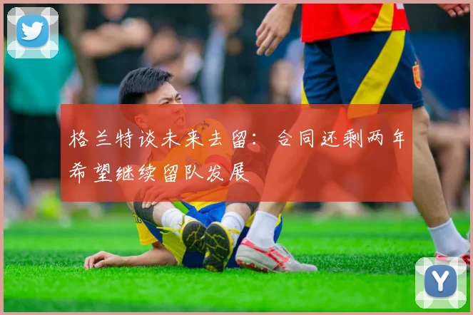 格兰特谈未来去留：合同还剩两年希望继续留队发展