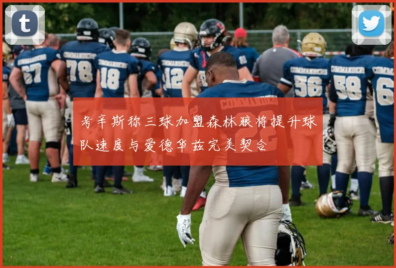 考辛斯称三球加盟森林狼将提升球队速度与爱德华兹完美契合