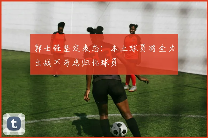 郭士强坚定表态：本土球员将全力出战不考虑归化球员