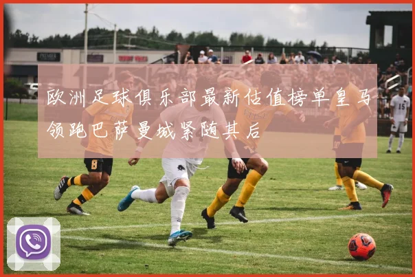 欧洲足球俱乐部最新估值榜单皇马领跑巴萨曼城紧随其后