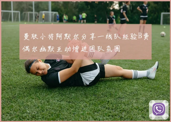 曼联小将阿默尔分享一线队经验B费偶尔幽默互动增进团队氛围