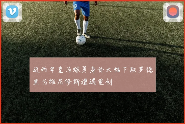 近两年皇马球员身价大幅下跌罗德里戈维尼修斯遭遇重创