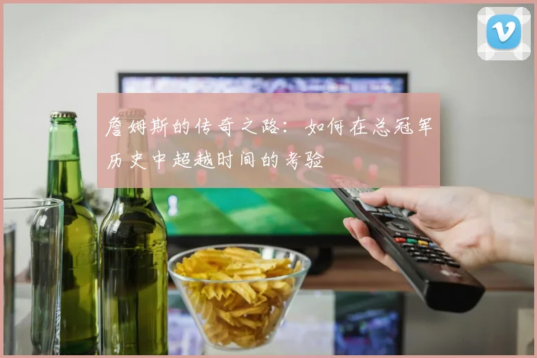 詹姆斯的传奇之路：如何在总冠军历史中超越时间的考验