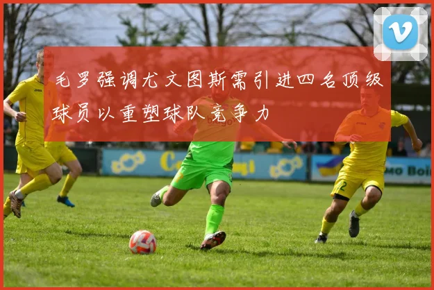 毛罗强调尤文图斯需引进四名顶级球员以重塑球队竞争力