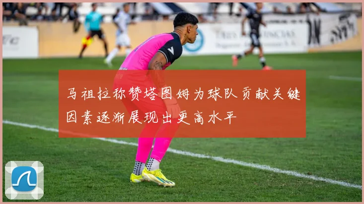 马祖拉称赞塔图姆为球队贡献关键因素逐渐展现出更高水平