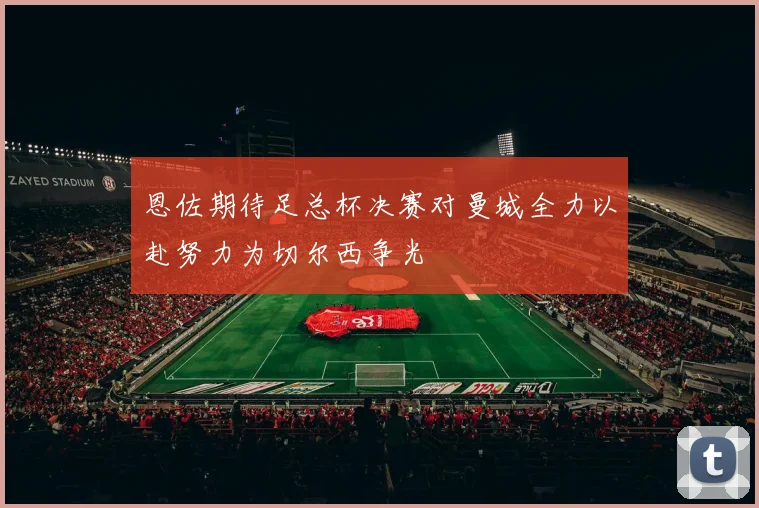 恩佐期待足总杯决赛对曼城全力以赴努力为切尔西争光