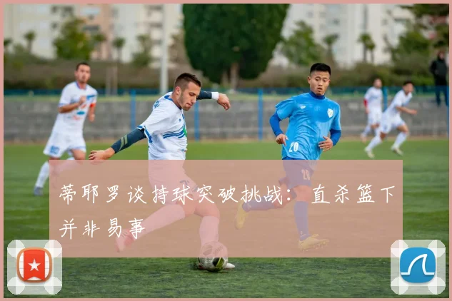 蒂耶罗谈持球突破挑战：直杀篮下并非易事