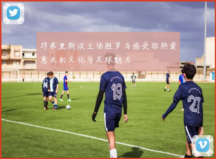 邓弗里斯谈主场胜罗马感受称热爱意大利文化与足球魅力