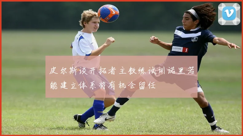 皮尔斯谈开拓者主教练试训诺里若能建立体系将有机会留任