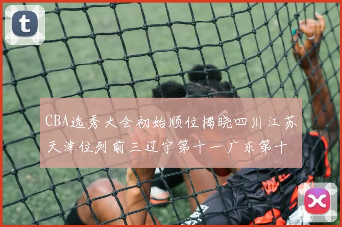 CBA选秀大会初始顺位揭晓四川江苏天津位列前三辽宁第十一广东第十六