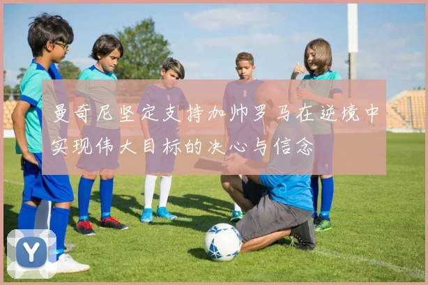 曼奇尼坚定支持加帅罗马在逆境中实现伟大目标的决心与信念